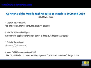 5. Display Technologies Pico projetores, menor consumo, displays passivos  6. Mobile Web and Widgets "Mobile Web applications will be a part of most B2C mobile strategies" 7. Cellular Broadband  3G x WiFi / (4G x WiMax) 8. Near Field Communication (NFC) RFID, Distancia de 1 ou 2 cm, mobile payment, "tocar para transferir", longo prazo Gartner’s eight mobile technologies to watch in 2009 and 2010 January 28, 2009 