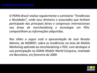 O POPAI Brasil realiza regularmente o seminário “Tendências e Novidades”, onde seus diretores e associados que tenham participado das principais feiras e congressos internacionais nas áreas de merchandising e tecnologia em PDV, compartilham as informações adquiridas. Nos slides a seguir está a apresentação de José Renato Mannis, da MOBINT, sobre as tendências na área de Mobile Marketing aplicada ao merchandising e PDV, com destaque à sua participação no GSMA Mobile World Congress, realizado em Barcelona, em fevereiro de 2009. 