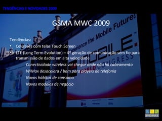 GSMA MWC 2009 Tendências: Celulares com telas Touch Screen LTE (Long Term Evolution) – 4º geração de comunicação sem fio para transmissão de dados em alta velocidade Conectividade wireless vai chegar onde não há cabeamento WiMax desacelera / bom para players de telefonia Novos hábitos de consumo Novos modelos de negócio 