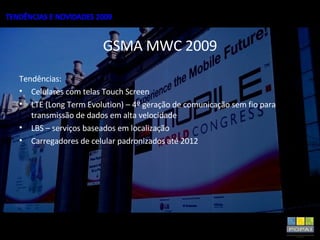 GSMA MWC 2009 Tendências: Celulares com telas Touch Screen LTE (Long Term Evolution) – 4º geração de comunicação sem fio para transmissão de dados em alta velocidade LBS – serviços baseados em localização Carregadores de celular padronizados até 2012 