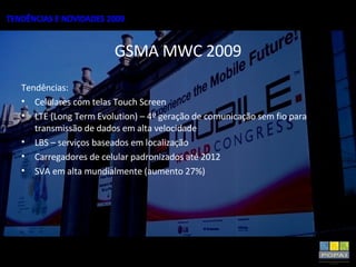 GSMA MWC 2009 Tendências: Celulares com telas Touch Screen LTE (Long Term Evolution) – 4º geração de comunicação sem fio para transmissão de dados em alta velocidade LBS – serviços baseados em localização Carregadores de celular padronizados até 2012 SVA em alta mundialmente (aumento 27%) 