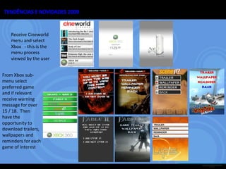 Receive Cineworld menu and select Xbox  - this is the menu process viewed by the user From Xbox sub-menu select preferred game and if relevant receive warning message for  over 15 / 18.  Then  have the opportunity to download trailers, wallpapers and reminders for each game of interest  