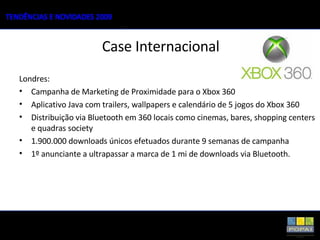 Londres: Campanha de Marketing de Proximidade para o Xbox 360 Aplicativo Java com trailers, wallpapers e calendário de 5 jogos do Xbox 360 Distribuição via Bluetooth em 360 locais como cinemas, bares, shopping centers e quadras society 1.900.000 downloads únicos efetuados durante 9 semanas de campanha 1º anunciante a ultrapassar a marca de 1 mi de downloads via Bluetooth. Case Internacional 