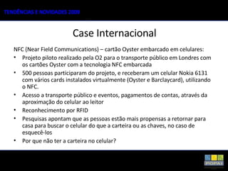 Case Internacional NFC (Near Field Communications) – cartão Oyster embarcado em celulares: Projeto piloto realizado pela O2 para o transporte público em Londres com os cartões Oyster com a tecnologia NFC embarcada 500 pessoas participaram do projeto, e receberam um celular Nokia 6131 com vários cards instalados virtualmente (Oyster e Barclaycard), utilizando o NFC. Acesso a transporte público e eventos, pagamentos de contas, através da aproximação do celular ao leitor Reconhecimento por RFID Pesquisas apontam que as pessoas estão mais propensas a retornar para casa para buscar o celular do que a carteira ou as chaves, no caso de esquecê-los Por que não ter a carteira no celular? 