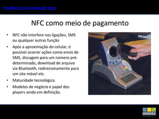 NFC não interfere nas ligações, SMS ou qualquer outras função  Após a aproximação do celular, é possível ocorrer ações como envio de SMS, discagem para um número pré-determinado, download de arquivo via Bluetooth, redirecionamento para um site móvel etc. Maturidade tecnológica. Modelos de negócio e papel dos players ainda em definição. NFC como meio de pagamento 