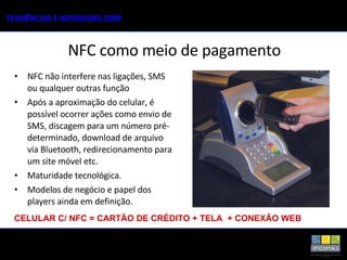NFC não interfere nas ligações, SMS ou qualquer outras função  Após a aproximação do celular, é possível ocorrer ações como envio de SMS, discagem para um número pré-determinado, download de arquivo via Bluetooth, redirecionamento para um site móvel etc. Maturidade tecnológica. Modelos de negócio e papel dos players ainda em definição. NFC como meio de pagamento CELULAR C/ NFC = CARTÃO DE CRÉDITO + TELA  + CONEXÃO WEB 