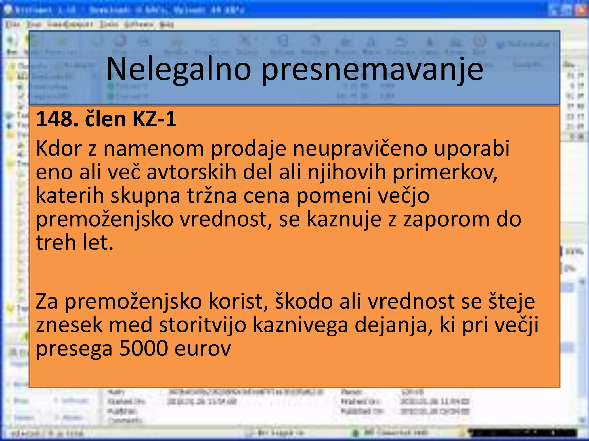 Nelegalno presnemavanje148. člen KZ-1Kdor z namenom prodaje neupravičeno uporabi eno ali več avtorskih del ali njihovih primerkov, katerih skupna tržna cena pomeni večjo premoženjsko vrednost, se kaznuje z zaporom do treh let.Za premoženjsko korist, škodo ali vrednost se šteje znesek med storitvijo kaznivega dejanja, ki pri večji presega 5000 eurov