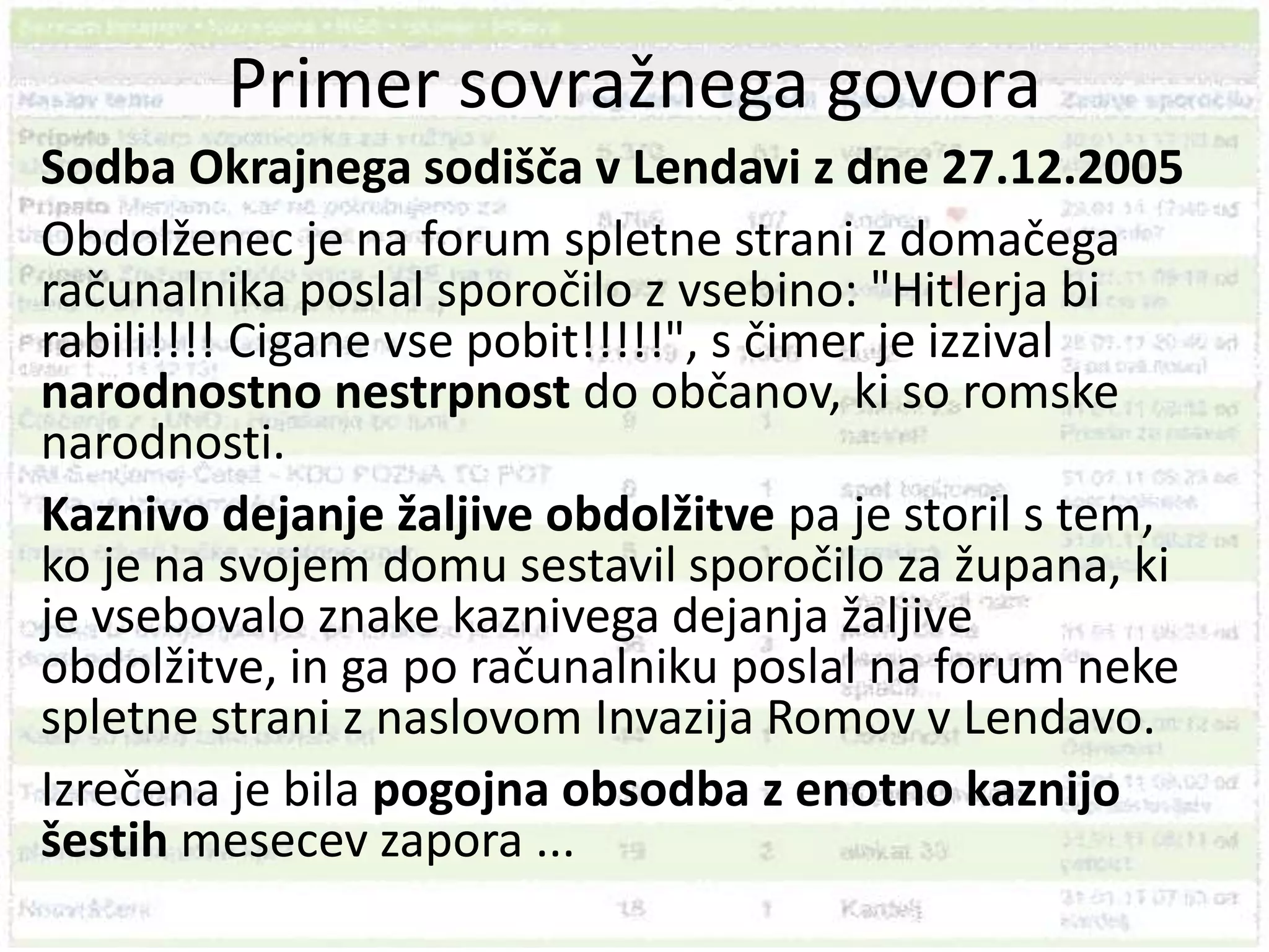Primer sovražnega govoraSodba Okrajnega sodišča v Lendavi z dne 27.12.2005 Obdolženec je na forum spletne strani z domačega računalnika poslal sporočilo z vsebino: "Hitlerja bi rabili!!!! Cigane vse pobit!!!!!", s čimer je izzival narodnostno nestrpnost do občanov, ki so romske narodnosti.Kaznivo dejanje žaljive obdolžitve pa je storil s tem, ko je na svojem domu sestavil sporočilo za župana, ki je vsebovalo znake kaznivega dejanja žaljive obdolžitve, in ga po računalniku poslal na forum neke spletne strani z naslovom Invazija Romov v Lendavo. Izrečena je bila pogojna obsodba z enotno kaznijo šestih mesecev zapora ...