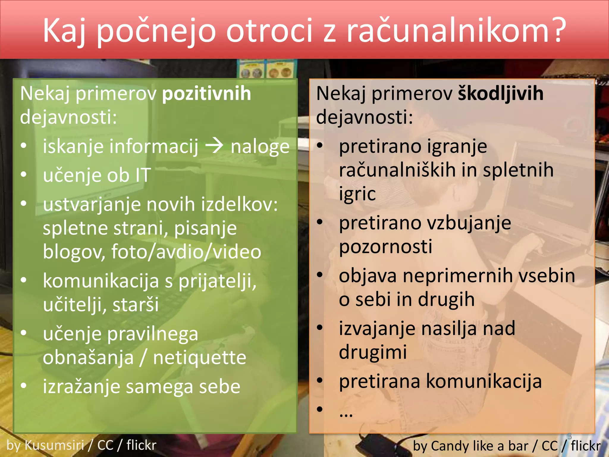 Kaj počnejo otroci z računalnikom?Nekaj primerov pozitivnih dejavnosti:iskanje informacij nalogeučenje ob ITustvarjanje novih izdelkov: spletne strani, pisanje blogov, foto/avdio/videokomunikacija s prijatelji, učitelji, staršiučenje pravilnega obnašanja / netiquetteizražanje samega sebeNekaj primerov škodljivihdejavnosti:pretirano igranje računalniških in spletnih igricpretirano vzbujanje pozornostiobjava neprimernih vsebin o sebi in drugihizvajanje nasilja nad drugimipretirana komunikacija… 3by Kusumsiri / CC / flickrby Candy like a bar / CC / flickr