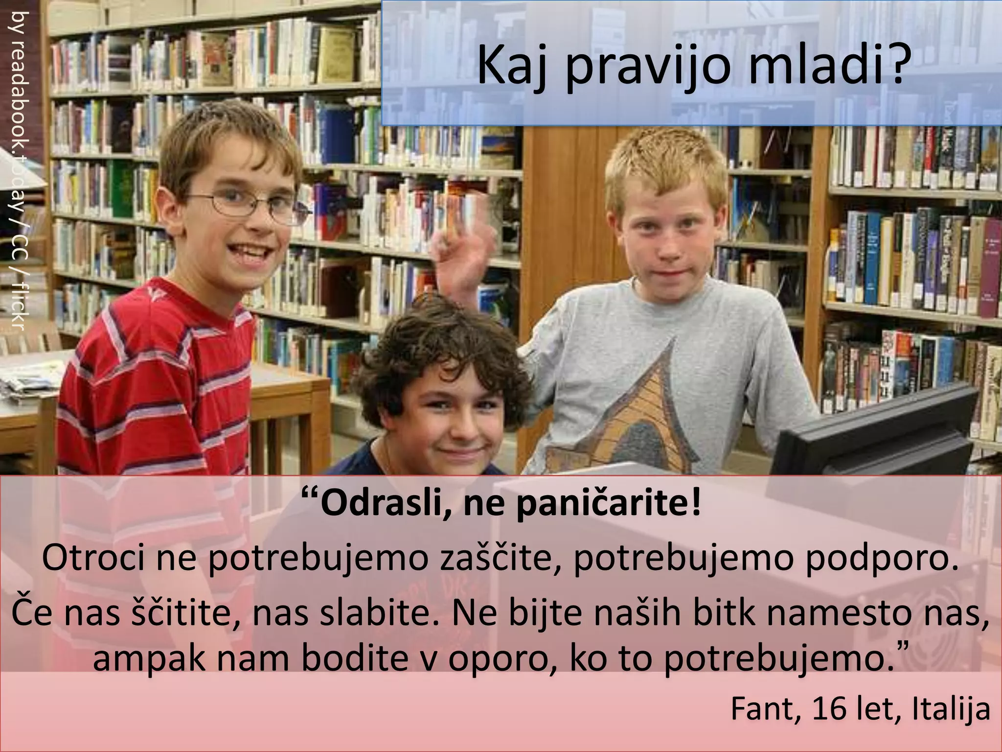 4Kaj pravijo mladi?by readabook.today / CC / flickr“Odrasli, ne paničarite!Otroci ne potrebujemo zaščite, potrebujemo podporo.Če nas ščitite, nas slabite. Ne bijte naših bitk namesto nas, ampak nam bodite v oporo, ko to potrebujemo.”Fant, 16 let, Italija