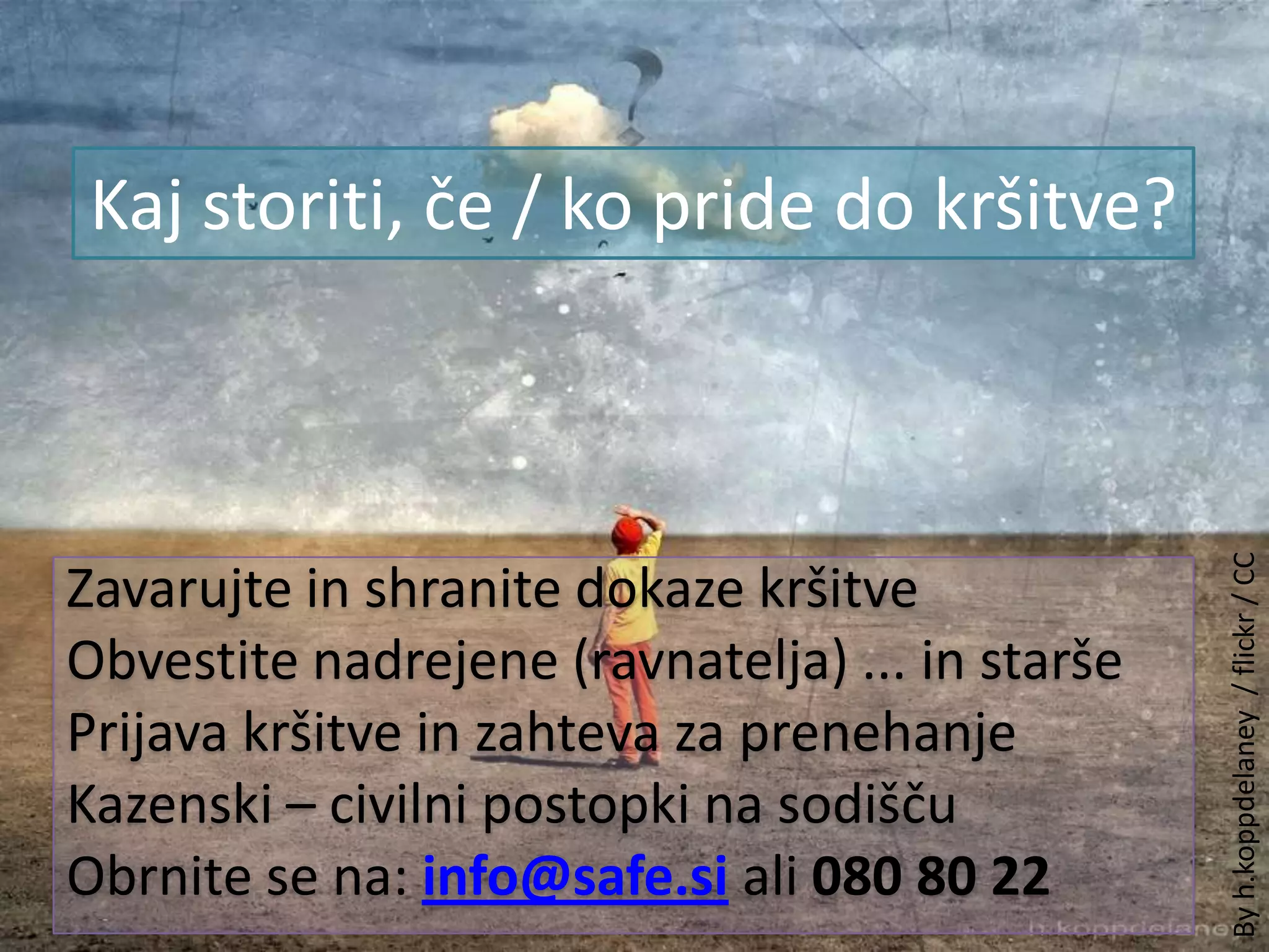 Kaj storiti, če / ko pride do kršitve?Zavarujte in shranite dokaze kršitveObvestite nadrejene (ravnatelja) ... in staršePrijava kršitve in zahteva za prenehanjeKazenski – civilni postopki na sodišču Obrnite se na: info@safe.si ali 080 80 22By h.koppdelaney  / flickr / CC
