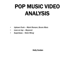 POP MUSIC VIDEO
ANALYSIS
• Uptown Funk – Mark Ronson, Bruno Mars
• Love on top – Beyoncé
• Superbass – Nicki Minaj
Holly Corden
 