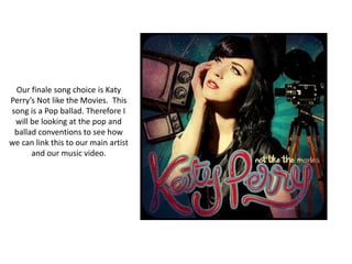 Our finale song choice is Katy
Perry’s Not like the Movies. This
song is a Pop ballad. Therefore I
 will be looking at the pop and
 ballad conventions to see how
we can link this to our main artist
      and our music video.
 