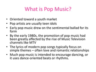 What is Pop Music?
• Oriented toward a youth market
• Pop artists are usually teen idols
• Early pop music drew on the sentimental ballad for its
  form
• By the early 1980s, the promotion of pop music had
  been greatly affected by the rise of Music Television
  channels like MTV
• The lyrics of modern pop songs typically focus on
  simple themes – often love and romantic relationships
• Much pop music is intended to encourage dancing, or
  it uses dance-oriented beats or rhythms.
 