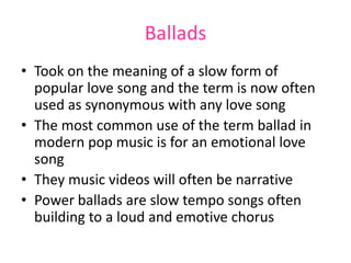 Ballads
• Took on the meaning of a slow form of
  popular love song and the term is now often
  used as synonymous with any love song
• The most common use of the term ballad in
  modern pop music is for an emotional love
  song
• They music videos will often be narrative
• Power ballads are slow tempo songs often
  building to a loud and emotive chorus
 