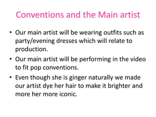 Conventions and the Main artist
• Our main artist will be wearing outfits such as
  party/evening dresses which will relate to
  production.
• Our main artist will be performing in the video
  to fit pop conventions.
• Even though she is ginger naturally we made
  our artist dye her hair to make it brighter and
  more her more iconic.
 