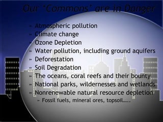 Our ‘Commons’ are in DangerAtmospheric pollution Climate changeOzone DepletionWater pollution, including ground aquifersDeforestationSoil DegradationThe oceans, coral reefs and their bountyNational parks, wildernesses and wetlandsNonrenewable natural resource depletionFossil fuels, mineral ores, topsoil…..