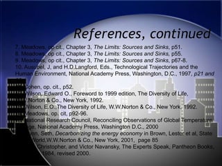 References, continued7. Meadows, op cit., Chapter 3, The Limits: Sources and Sinks, p51.8. Meadows, op cit., Chapter 3, The Limits: Sources and Sinks, p55.9. Meadows, op cit., Chapter 3, The Limits: Sources and Sinks, p67-8.10. Ausubel, J, and H.D.Langford, Eds., Technological Trajectories and the Human Environment, National Academy Press, Washington, D.C., 1997, p21 and 8611. Cohen, op. cit., p52.12. Wilson, Edward O., Foreword to 1999 edition, The Diversity of Life, W.W.Norton & Co., New York, 1992. 13. Wilson, E.O.,The Diversity of Life, W.W.Norton & Co., New York, 1992.14..Meadows, op. cit, p92-96.15. National Research Council, Reconciling Observations of Global Temperature Change, National Academy Press, Washington D.C., 200016. Dunn, Seth, Decarbonizing the energy economy in Brown, Lester et al, State of the World,W.W.Norton & Co., New York, 2001,  page 8517. Cerf, Christopher, and Victor Navansky, The Experts Speak, Pantheon Books, New York, 1984, revised 2000.