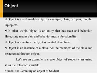 Object
Object is a real world entity, for example, chair, car, pen, mobile,
laptop etc.
In other words, object is an entity that has state and behavior.
Here, state means data and behavior means functionality.
Object is a runtime entity, it is created at runtime.
Object is an instance of a class. All the members of the class can
be accessed through object.
Let's see an example to create object of student class using
s1 as the reference variable.
Student s1; //creating an object of Student
 