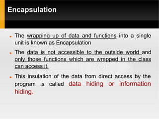 Encapsulation
 The wrapping up of data and functions into a single
unit is known as Encapsulation
 The data is not accessible to the outside world and
only those functions which are wrapped in the class
can access it.
 This insulation of the data from direct access by the
called data hiding or information
program is
hiding.
 