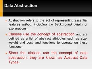 Data Abstraction
 Abstraction refers to the act of representing essential
features without including the background details or
explanations.
 Classes use the concept of abstraction and are
defined as a list of abstract attributes such as size,
weight and cost, and functions to operate on these
functions.
 Since the classes use the concept of data
abstraction, they are known as Abstract Data
Types.
 