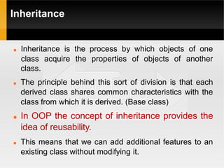 Inheritance
 Inheritance is the process by which objects of one
class acquire the properties of objects of another
class.
 The principle behind this sort of division is that each
derived class shares common characteristics with the
class from which it is derived. (Base class)
 In OOP the concept of inheritance provides the
idea of reusability.
 This means that we can add additional features to an
existing class without modifying it.
 