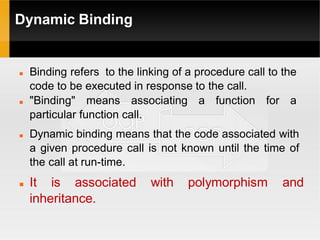 Dynamic Binding
 Binding refers to the linking of a procedure call to the
code to be executed in response to the call.
 "Binding" means associating a function for a
particular function call.
 Dynamic binding means that the code associated with
a given procedure call is not known until the time of
the call at run-time.
 It is associated with polymorphism and
inheritance.
 