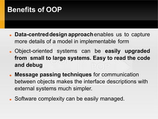 Benefits of OOP
 Data-centreddesign approachenables us to capture
more details of a model in implementable form
 Object-oriented systems can be easily upgraded
from small to large systems. Easy to read the code
and debug
 Message passing techniques for communication
between objects makes the interface descriptions with
external systems much simpler.
 Software complexity can be easily managed.
 