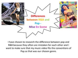 Differences
                   between R&B and
                         Pop -
                     Mise En Scene



 I have chosen to research the difference between pop and
 R&B because they often are mistaken for each other and I
want to make sure that my music video fits the conventions of
             Pop as that was our chosen genre.
 