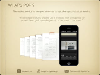 WHAT'S POP ?
The easiest service to turn your sketches to tappable app prototypes in mins.
“It's so simple that 2nd graders use it to create their own games yet
powerful enough for pro designers to showcase to customers.”
popapp.in angel.co/popapp founders@popapp.in
 
