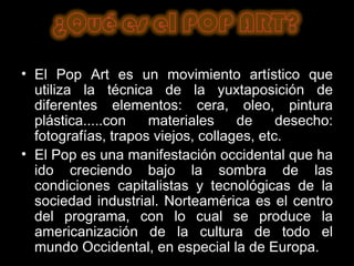El Pop Art es un movimiento artístico que utiliza la técnica de la yuxtaposición de diferentes elementos: cera, oleo, pintura plástica.....con materiales de desecho: fotografías, trapos viejos, collages, etc.  El Pop es una manifestación occidental que ha ido creciendo bajo la sombra de las condiciones capitalistas y tecnológicas de la sociedad industrial. Norteamérica es el centro del programa, con lo cual se produce la americanización de la cultura de todo el mundo Occidental, en especial la de Europa. 