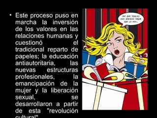 Este proceso puso en marcha la inversión de los valores en las relaciones humanas y cuestionó el tradicional reparto de papeles; la educación antiautoritaria, las nuevas estructuras profesionales, la emancipación de la mujer y la liberación sexual, se desarrollaron a partir de esta "revolución cultural".  