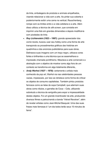 da tinta, embalagens de produtos e animais empalhados,
    visando relacionar a vida com a arte. Ao pintar sua coberta e
    posteriormente exibir uma cama na vertical, Rauschenberg
    rompe com os limites entre o a vida cotidiana e a arte. Além
    disso utilizou a técnica de silk-screen, que consistia em
    imprimir uma foto em grandes dimensões e depois modificá-la
    com piceladas de tinta.
•   Roy Lichtenstein (1923 – 1997): grande apreeciador dos
    comic books, buscou usar seu hobby como uma forma de arte
    transpondo os procedimentos gráficos das histórias em
    quadrinhos e dos anúncios publicitários para suas obras.
    Delineava suas imagens com um traço negro, utilizava cores
    fortes e brilhantes e uma técnica que se assemelhava a
    impressão chamada pontilhismo. Mesclava a arte comercial e a
    abstração com o objetivo de mostrar como algo fora de um
    contexto se transforma em algo totalmente diferente,.
•   Andy Warhol (1927 – 1978): certamente o artista mais
    conhecido da pop art, Warhol via nas celebridades pessoas
    vazias, impessoais, por isso as retratava como forma de criticar
    os objetos de consumo capitalistas. Também pintou produtos
    famosos como as latas de sopa Campbell, que aderiram suas
    obras como rótulos, e garrafas de Coca – Cola, utilizando
    sobretudo a técnica de serigrafia para expor a impessoalidade
    destes objetos. Foi um grande incentivador da arte, produzindo
    diversos filmes e patrocinando a banda “Velvet Revolver”, além
    de revelar artistas como Jean-Michel Basquiat. Uma das suas
    frases mais famosas é “um dia todos terão seus 15 minutos de
    fama”.
 