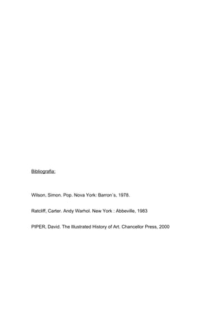 Bibliografia:




Wilson, Simon. Pop. Nova York: Barron´s, 1978.


Ratcliff, Carter. Andy Warhol. New York : Abbeville, 1983


PIPER, David. The Illustrated History of Art. Chancellor Press, 2000
 
