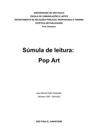 UNIVERSIDADE DE SÃO PAULO
            ESCOLA DE COMUNICAÇÕES E ARTES
DEPARTAMENTO DE RELAÇÕES PÚBLICAS, PROPAGANDA E TURISMO
                ESTÉTICA EM PUBLICIDADE
                       Prof. Emerson




      Súmula de leitura:
                   Pop Art




                 Jean Michel Gallo Soldatelli
                   Número USP - 6441052




                 SÃO PAULO, JUNHO/2008
 