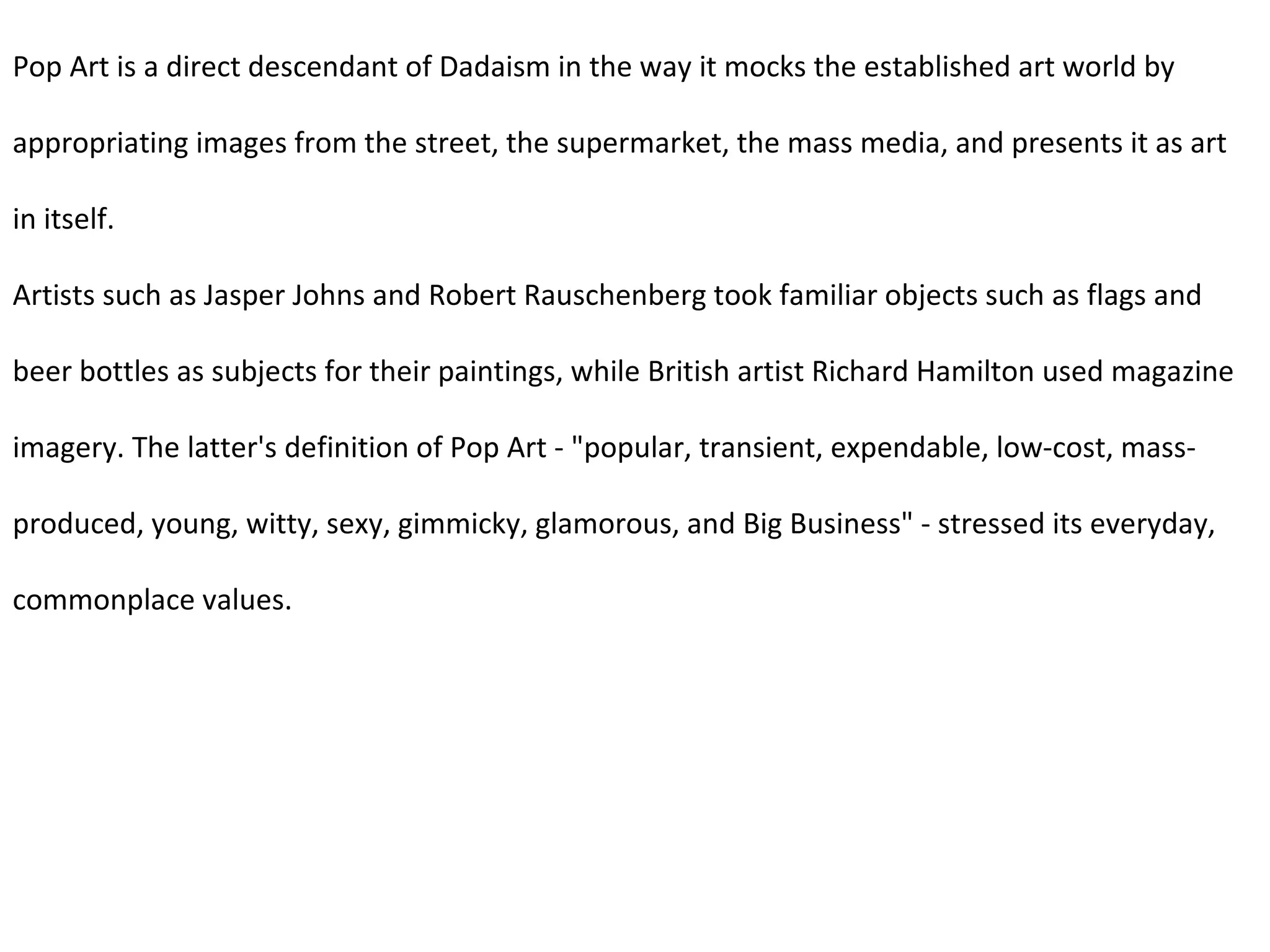 Pop Art is a direct descendant of Dadaism in the way it mocks the established art world by appropriating images from the street, the supermarket, the mass media, and presents it as art in itself. Artists such as Jasper Johns and Robert Rauschenberg took familiar objects such as flags and beer bottles as subjects for their paintings, while British artist Richard Hamilton used magazine imagery. The latter's definition of Pop Art - "popular, transient, expendable, low-cost, mass-produced, young, witty, sexy, gimmicky, glamorous, and Big Business" - stressed its everyday, commonplace values. 