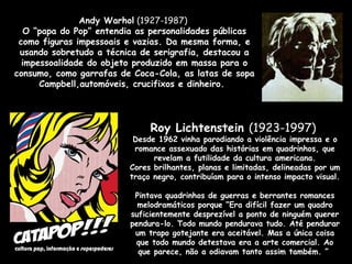 Roy Lichtenstein  (1923-1997)  Desde 1962 vinha parodiando a violência impressa e o romance assexuado das histórias em quadrinhos, que revelam a futilidade da cultura americana. Cores brilhantes, planas e limitadas, delineadas por um traço negro, contribuíam para o intenso impacto visual.   Pintava quadrinhos de guerras e berrantes romances melodramáticos porque “Era difícil fazer um quadro suficientemente desprezível a ponto de ninguém querer pendura-lo. Todo mundo pendurava tudo. Até pendurar um trapo gotejante era aceitável. Mas a única coisa que todo mundo detestava era a arte comercial. Ao que parece, não a odiavam tanto assim também. ”  Andy Warhol  (1927-1987)  O “papa do Pop” entendia as personalidades públicas como figuras impessoais e vazias. Da mesma forma, e usando sobretudo a técnica de serigrafia, destacou a impessoalidade do objeto produzido em massa para o consumo, como garrafas de Coca-Cola, as latas de sopa Campbell,automóveis, crucifixos e dinheiro.   