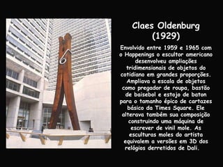 Claes Oldenburg (1929) Envolvido entre 1959 e 1965 com o Happenings o escultor americano desenvolveu ampliações tridimensionais de objetos do cotidiano em grandes proporções. Ampliava a escala de objetos como pregador de roupa, bastão de baisebol e estojo de baton para o tamanho épico de cartazes básico da Times Square. Ele alterava também sua composição construindo uma máquina de escrever de vinil mole. As esculturas moles do artista equivalem a versões em 3D dos relógios derretidos de Dali.  
