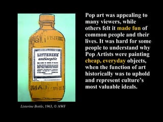 Pop art was appealing to many viewers, while others felt it  made fun  of common people and their lives. It was hard for some people to understand why Pop Artists were painting  cheap, everyday  objects, when the function of art historically was to uphold and represent culture’s most valuable ideals. Listerine Bottle , 1963,    AWF 