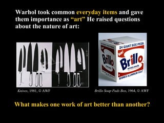 Warhol took common  everyday items  and gave them importance as  “art”   He raised questions about the nature of art:  Knives , 1981,    AWF What makes one work of art better than another? Brillo Soap Pads Box , 1964,    AWF 