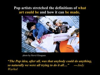 Pop artists stretched the definitions of  what art could be  and how it can  be made.   “ The Pop idea, after all, was that anybody could do anything, so naturally we were all trying to do it all…”  --- Andy Warhol photo by Hervé Gloaguen 