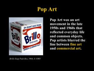 Pop Art Pop Art was an art movement in the late 1950s and 1960s that reflected everyday life and common objects. Pop artists blurred the line between  fine art  and  commercial art .  Brillo Soap Pads Box , 1964,    AWF 