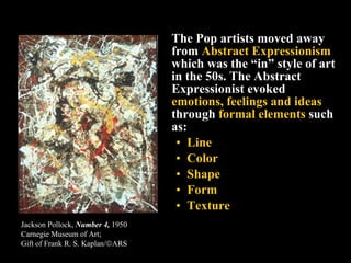 The Pop artists moved away from  Abstract Expressionism  which was the “in” style of art in the 50s. The Abstract Expressionist evoked  emotions, feelings and ideas  through  formal elements  such as:  Line Color Shape Form Texture Jackson Pollock,  Number 4,  1950 Carnegie Museum of Art;  Gift of Frank R. S. Kaplan/  ARS   