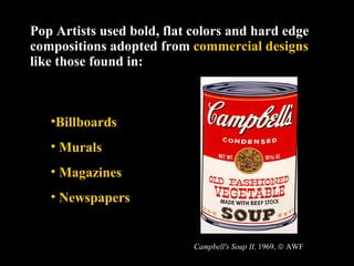 Pop Artists used bold, flat colors and hard edge compositions adopted from  commercial designs  like those found in: Billboards Murals Magazines Newspapers Campbell's Soup II,  1969,    AWF 