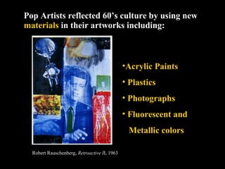 Pop Artists reflected 60’s culture by using new  materials  in their artworks including: Acrylic Paints Plastics Photographs Fluorescent and  Metallic colors Robert Rauschenberg,  Retroactive I I, 1963 