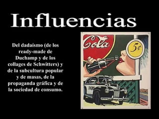 Influencias Del dadaísmo (de los ready-made de Duchamp y de los collages de Schwitters) y de la subcultura popular y de masas, de la propaganda gráfica y de la sociedad de consumo. 