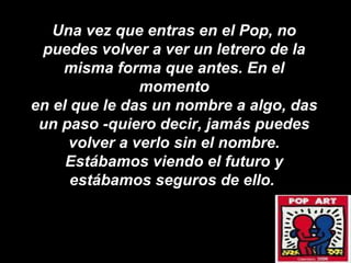Una vez que entras en el Pop, no puedes volver a ver un letrero de la misma forma que antes. En el momento en el que le das un nombre a algo, das un paso -quiero decir, jamás puedes volver a verlo sin el nombre. Estábamos viendo el futuro y estábamos seguros de ello.  