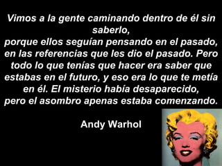 Vimos a la gente caminando dentro de él sin saberlo, porque ellos seguían pensando en el pasado, en las referencias que les dio el pasado. Pero todo lo que tenías que hacer era saber que estabas en el futuro, y eso era lo que te metía en él. El misterio había desaparecido, pero el asombro apenas estaba comenzando. Andy Warhol 