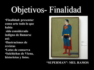 Objetivos- Finalidad Finalidad: presentar como arte todo lo que había sido considerado indigno de llamarse así: Ilustraciones de revistas Latas de conserva Salchichas de Viena, historietas y fotos. “ SUPERMAN”- MEL RAMOS 