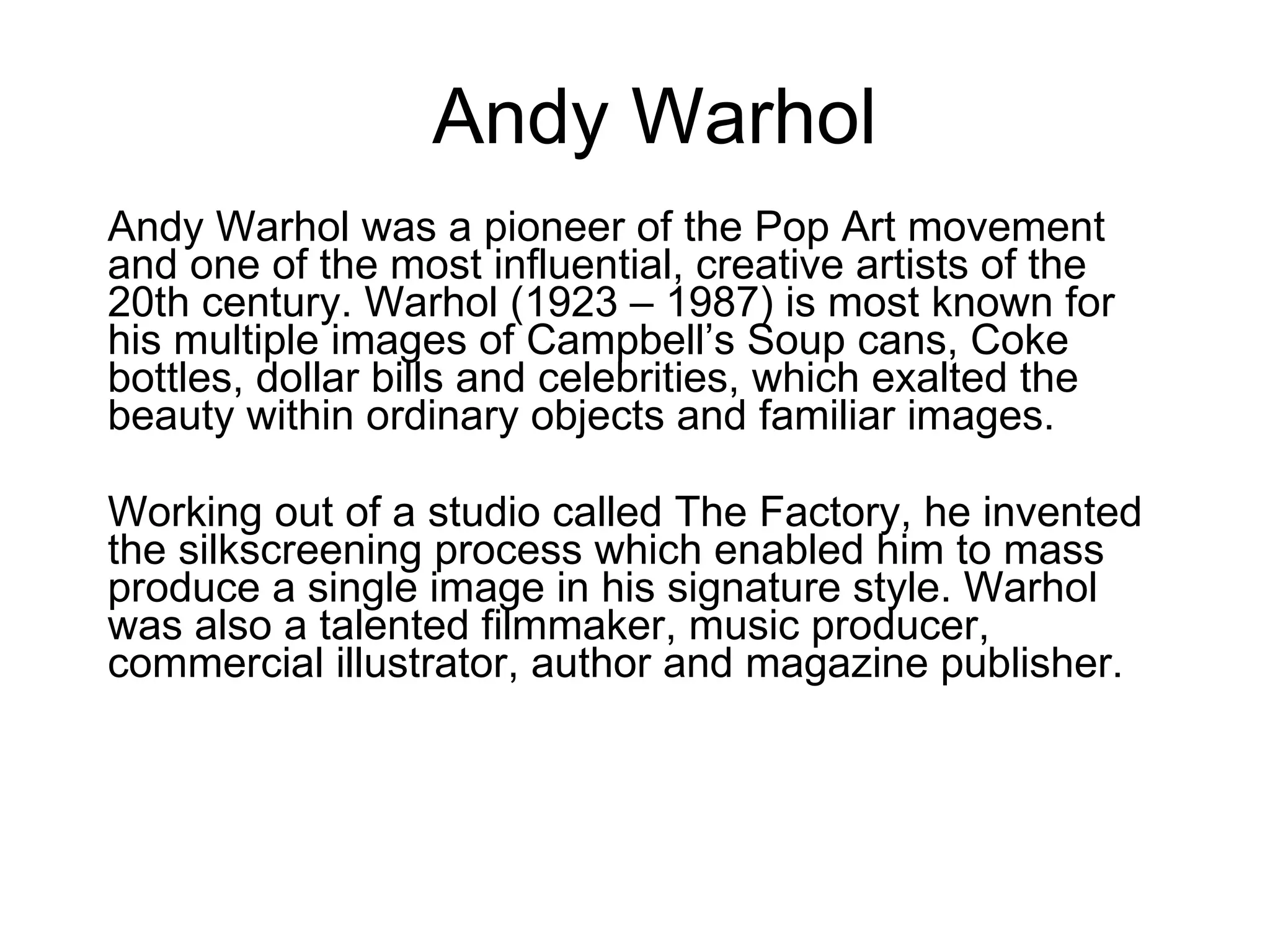 Andy Warhol Andy Warhol was a pioneer of the Pop Art movement and one of the most influential, creative artists of the 20th century. Warhol (1923 – 1987) is most known for his multiple images of Campbell’s Soup cans, Coke bottles, dollar bills and celebrities, which exalted the beauty within ordinary objects and familiar images. Working out of a studio called The Factory, he invented the silkscreening process which enabled him to mass produce a single image in his signature style. Warhol was also a talented filmmaker, music producer, commercial illustrator, author and magazine publisher.